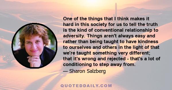 One of the things that I think makes it hard in this society for us to tell the truth is the kind of conventional relationship to adversity. Things aren't always easy and rather than being taught to have kindness to