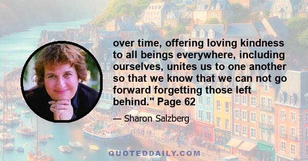 over time, offering loving kindness to all beings everywhere, including ourselves, unites us to one another so that we know that we can not go forward forgetting those left behind. Page 62