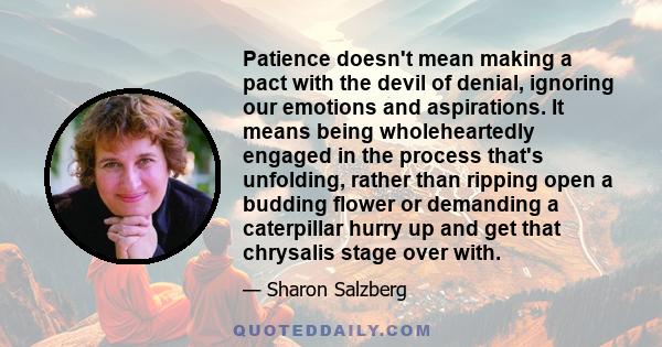 Patience doesn't mean making a pact with the devil of denial, ignoring our emotions and aspirations. It means being wholeheartedly engaged in the process that's unfolding, rather than ripping open a budding flower or