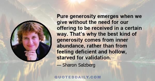 Pure generosity emerges when we give without the need for our offering to be received in a certain way. That’s why the best kind of generosity comes from inner abundance, rather than from feeling deficient and hollow,