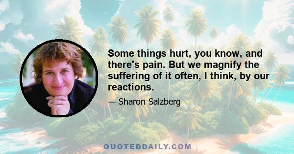 Some things hurt, you know, and there's pain. But we magnify the suffering of it often, I think, by our reactions.