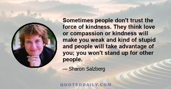 Sometimes people don't trust the force of kindness. They think love or compassion or kindness will make you weak and kind of stupid and people will take advantage of you; you won't stand up for other people.