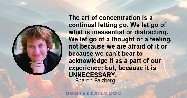 The art of concentration is a continual letting go. We let go of what is inessential or distracting. We let go of a thought or a feeling, not because we are afraid of it or because we can’t bear to acknowledge it as a