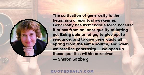 The cultivation of generosity is the beginning of spiritual awakening. Generosity has tremendous force because it arises from an inner quality of letting go. Being able to let go, to give up, to renounce, and to give