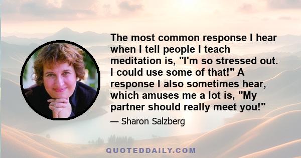 The most common response I hear when I tell people I teach meditation is, I'm so stressed out. I could use some of that! A response I also sometimes hear, which amuses me a lot is, My partner should really meet you!