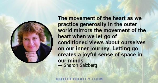 The movement of the heart as we practice generosity in the outer world mirrors the movement of the heart when we let go of conditioned views about ourselves on our inner journey. Letting go creates a joyful sense of