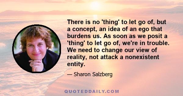 There is no 'thing' to let go of, but a concept, an idea of an ego that burdens us. As soon as we posit a 'thing' to let go of, we're in trouble. We need to change our view of reality, not attack a nonexistent entity.