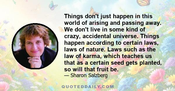 Things don't just happen in this world of arising and passing away. We don't live in some kind of crazy, accidental universe. Things happen according to certain laws, laws of nature. Laws such as the law of karma, which 