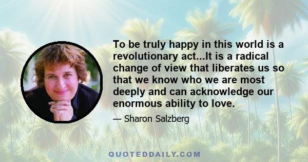 To be truly happy in this world is a revolutionary act...It is a radical change of view that liberates us so that we know who we are most deeply and can acknowledge our enormous ability to love.