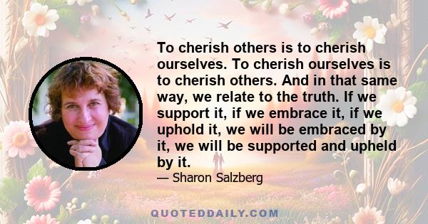 To cherish others is to cherish ourselves. To cherish ourselves is to cherish others. And in that same way, we relate to the truth. If we support it, if we embrace it, if we uphold it, we will be embraced by it, we will 