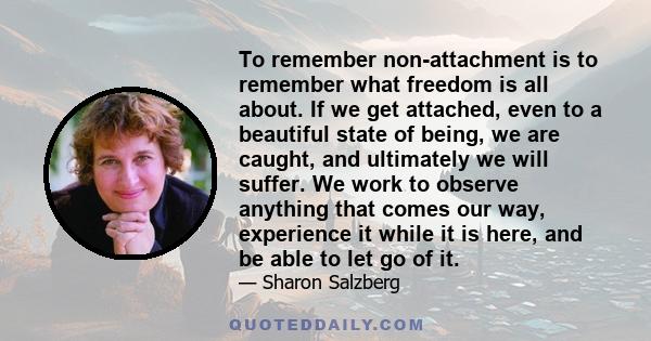 To remember non-attachment is to remember what freedom is all about. If we get attached, even to a beautiful state of being, we are caught, and ultimately we will suffer. We work to observe anything that comes our way,