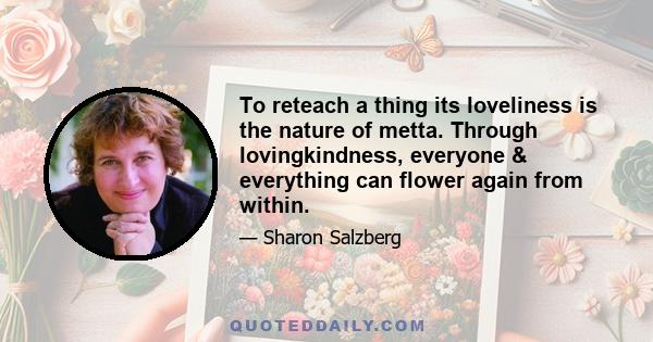 To reteach a thing its loveliness is the nature of metta. Through lovingkindness, everyone & everything can flower again from within.