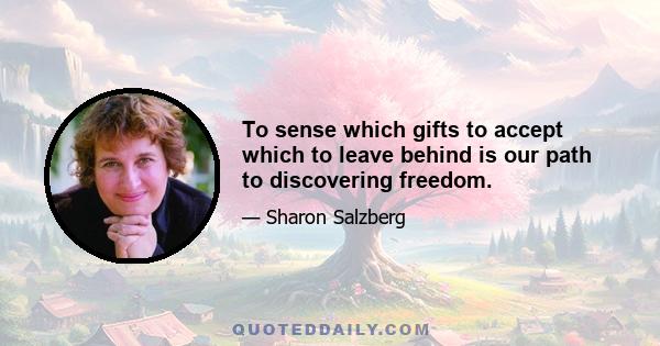 To sense which gifts to accept which to leave behind is our path to discovering freedom.