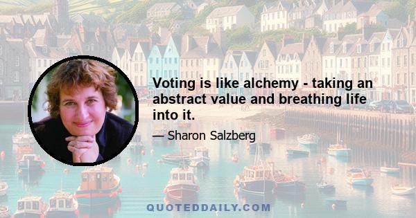 Voting is like alchemy - taking an abstract value and breathing life into it.