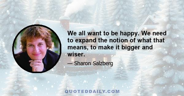 We all want to be happy. We need to expand the notion of what that means, to make it bigger and wiser.