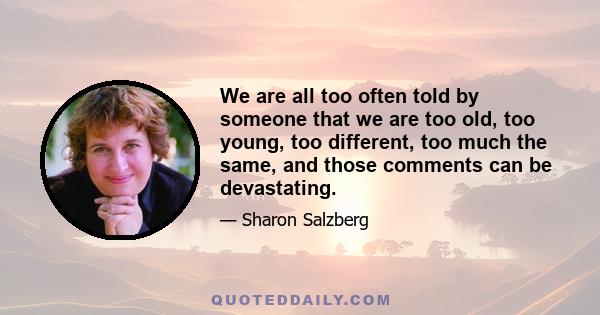 We are all too often told by someone that we are too old, too young, too different, too much the same, and those comments can be devastating.