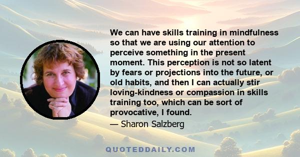 We can have skills training in mindfulness so that we are using our attention to perceive something in the present moment. This perception is not so latent by fears or projections into the future, or old habits, and