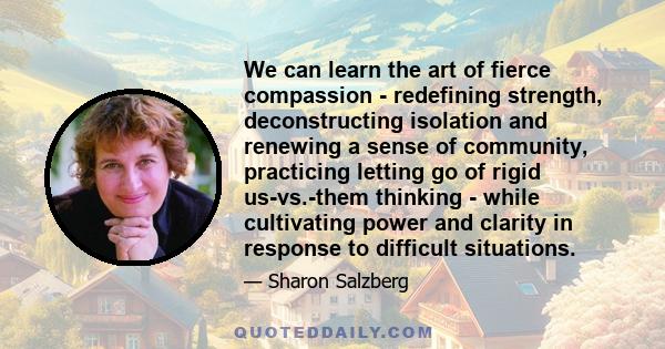 We can learn the art of fierce compassion - redefining strength, deconstructing isolation and renewing a sense of community, practicing letting go of rigid us-vs.-them thinking - while cultivating power and clarity in