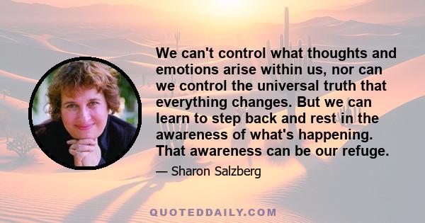 We can't control what thoughts and emotions arise within us, nor can we control the universal truth that everything changes. But we can learn to step back and rest in the awareness of what's happening. That awareness