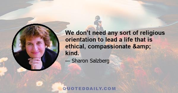 We don’t need any sort of religious orientation to lead a life that is ethical, compassionate & kind.