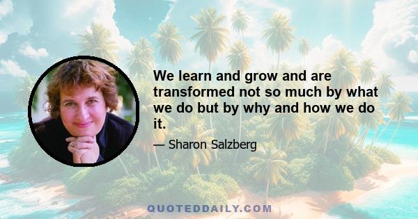 We learn and grow and are transformed not so much by what we do but by why and how we do it.