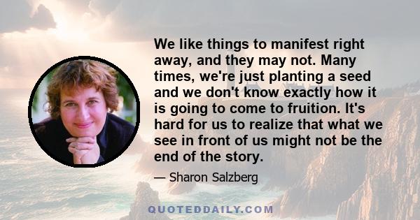 We like things to manifest right away, and they may not. Many times, we're just planting a seed and we don't know exactly how it is going to come to fruition. It's hard for us to realize that what we see in front of us