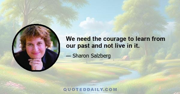 We need the courage to learn from our past and not live in it.