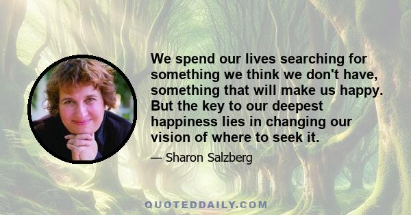 We spend our lives searching for something we think we don't have, something that will make us happy. But the key to our deepest happiness lies in changing our vision of where to seek it.