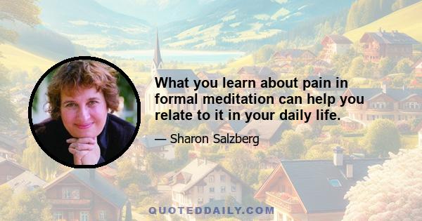 What you learn about pain in formal meditation can help you relate to it in your daily life.