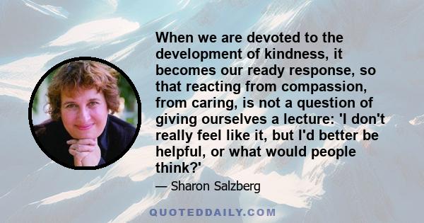 When we are devoted to the development of kindness, it becomes our ready response, so that reacting from compassion, from caring, is not a question of giving ourselves a lecture: 'I don't really feel like it, but I'd