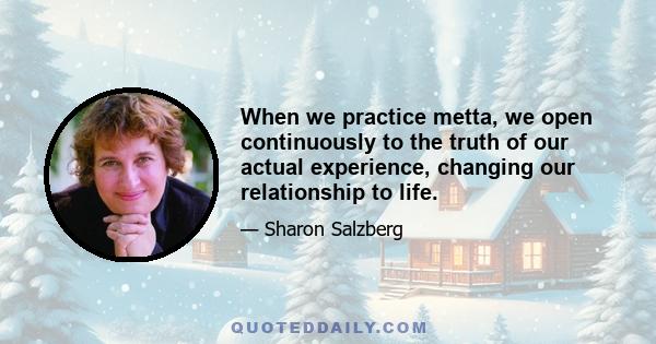 When we practice metta, we open continuously to the truth of our actual experience, changing our relationship to life.