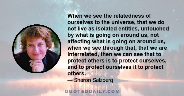 When we see the relatedness of ourselves to the universe, that we do not live as isolated entities, untouched by what is going on around us, not affecting what is going on around us, when we see through that, that we