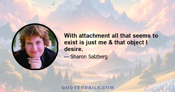 With attachment all that seems to exist is just me & that object I desire.