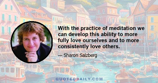 With the practice of meditation we can develop this ability to more fully love ourselves and to more consistently love others.