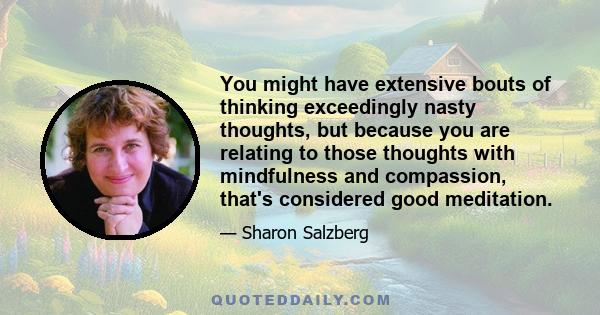 You might have extensive bouts of thinking exceedingly nasty thoughts, but because you are relating to those thoughts with mindfulness and compassion, that's considered good meditation.