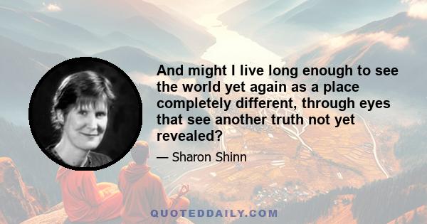 And might I live long enough to see the world yet again as a place completely different, through eyes that see another truth not yet revealed?