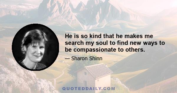 He is so kind that he makes me search my soul to find new ways to be compassionate to others.