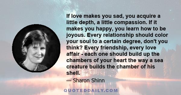 If love makes you sad, you acquire a little depth, a little compassion. If it makes you happy, you learn how to be joyous. Every relationship should color your soul to a certain degree, don't you think? Every