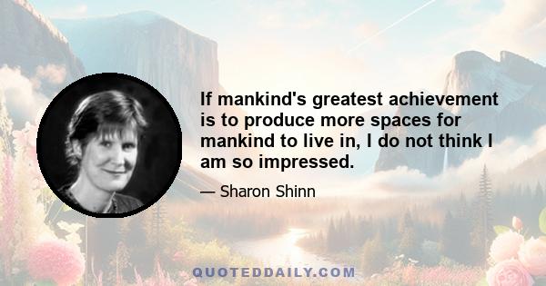 If mankind's greatest achievement is to produce more spaces for mankind to live in, I do not think I am so impressed.