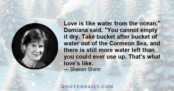 Love is like water from the ocean. Damiana said. You cannot empty it dry. Take bucket after bucket of water out of the Cormeon Sea, and there is still more water left than you could ever use up. That's what love's like.