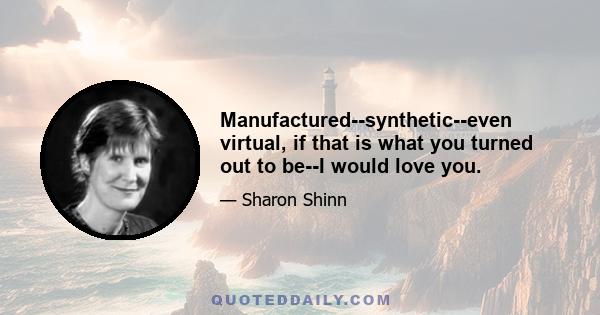 Manufactured--synthetic--even virtual, if that is what you turned out to be--I would love you.