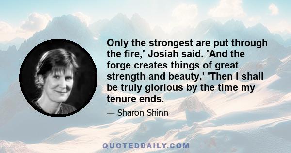 Only the strongest are put through the fire,' Josiah said. 'And the forge creates things of great strength and beauty.' 'Then I shall be truly glorious by the time my tenure ends.