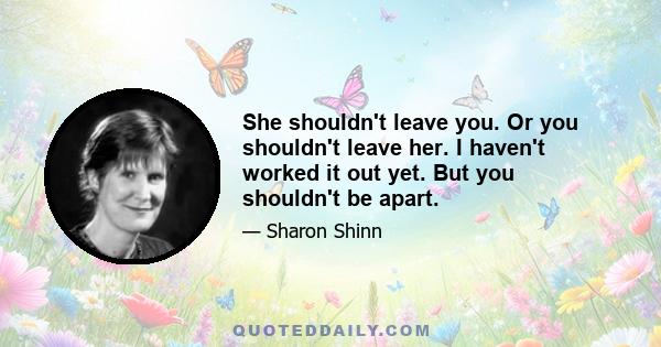 She shouldn't leave you. Or you shouldn't leave her. I haven't worked it out yet. But you shouldn't be apart.