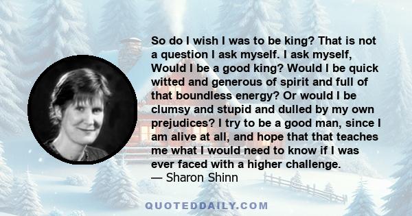 So do I wish I was to be king? That is not a question I ask myself. I ask myself, Would I be a good king? Would I be quick witted and generous of spirit and full of that boundless energy? Or would I be clumsy and stupid 