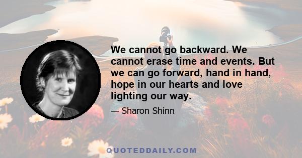 We cannot go backward. We cannot erase time and events. But we can go forward, hand in hand, hope in our hearts and love lighting our way.