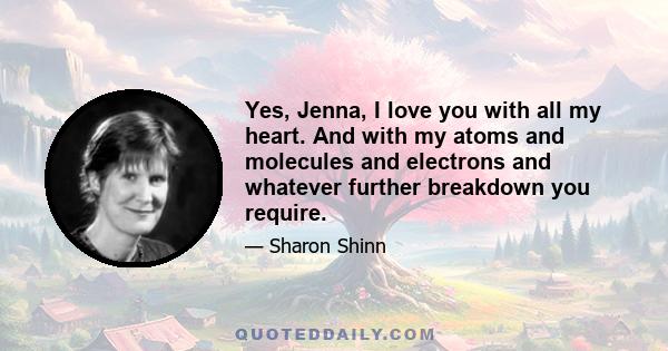 Yes, Jenna, I love you with all my heart. And with my atoms and molecules and electrons and whatever further breakdown you require.