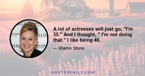 A lot of actresses will just go, I'm 35. And I thought,  I'm not doing that. I like being 40.