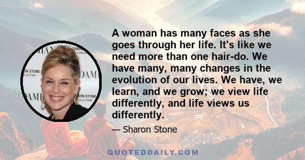 A woman has many faces as she goes through her life. It's like we need more than one hair-do. We have many, many changes in the evolution of our lives. We have, we learn, and we grow; we view life differently, and life