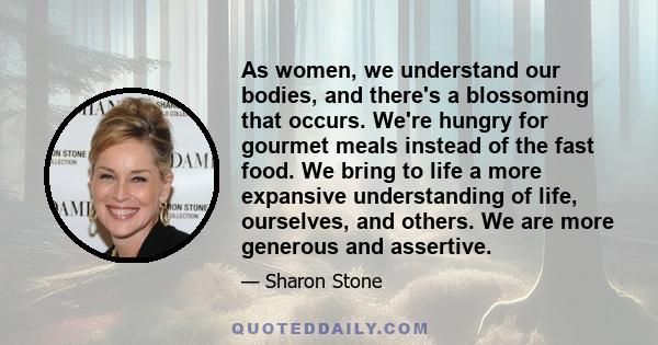 As women, we understand our bodies, and there's a blossoming that occurs. We're hungry for gourmet meals instead of the fast food. We bring to life a more expansive understanding of life, ourselves, and others. We are