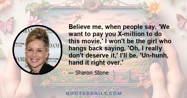 Believe me, when people say, 'We want to pay you X-million to do this movie,' I won't be the girl who hangs back saying, 'Oh, I really don't deserve it,' I'll be, 'Un-hunh, hand it right over.'